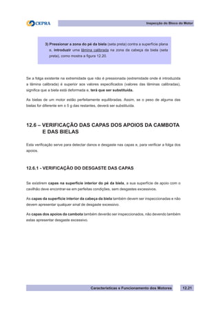 Características e Funcionamento dos Motores
Inspecção do Bloco do Motor
12.21
Se a folga existente na extremidade que não é pressionada (extremidade onde é introduzida
a lâmina calibrada) é superior aos valores especificados (valores das lâminas calibradas),
significa que a biela está deformada e, terá que ser substituída.
As bielas de um motor estão perfeitamente equilibradas. Assim, se o peso de alguma das
bielas for diferente em ± 5 g das restantes, deverá ser substituída.
12.6 – VERIFICAÇÃO DAS CAPAS DOS APOIOS DA CAMBOTA
	 E DAS BIELAS
Esta verificação serve para detectar danos e desgaste nas capas e, para verificar a folga dos
apoios.
12.6.1 - VERIFICAÇÃO DO DESGASTE DAS CAPAS
Se existirem capas na superfície interior do pé da biela, a sua superfície de apoio com o
cavilhão deve encontrar-se em perfeitas condições, sem desgastes excessivos.
As capas da superfície interior da cabeça da biela também devem ser inspeccionadas e não
devem apresentar qualquer sinal de desgaste excessivo.
As capas dos apoios da cambota também deverão ser inspeccionados, não devendo também
estas apresentar desgaste excessivo.
3) Pressionar a zona do pé da biela (seta preta) contra a superfície plana
e, introduzir uma lâmina calibrada na zona da cabeça da biela (seta
preta), como mostra a figura 12.20.
 