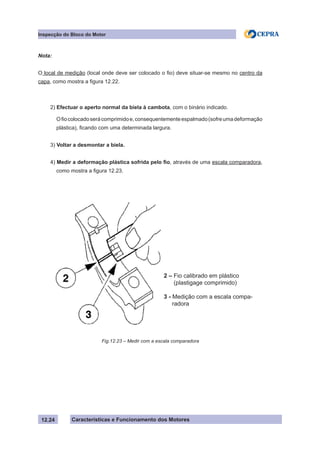 Características e Funcionamento dos Motores
Inspecção do Bloco do Motor
12.24
Nota:
O local de medição (local onde deve ser colocado o fio) deve situar-se mesmo no centro da
capa, como mostra a figura 12.22.
2) Efectuar o aperto normal da biela à cambota, com o binário indicado.
Ofiocolocadoserácomprimidoe,consequentementeespalmado(sofreumadeformação
plástica), ficando com uma determinada largura.
3) Voltar a desmontar a biela.
4) Medir a deformação plástica sofrida pelo fio, através de uma escala comparadora,
como mostra a figura 12.23.
Fig.12.23 – Medir com a escala comparadora
2 – Fio calibrado em plástico
(plastigage comprimido)
3 - Medição com a escala compa-
radora
 