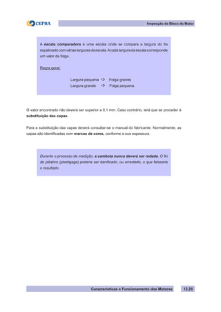 Características e Funcionamento dos Motores
Inspecção do Bloco do Motor
12.25
O valor encontrado não deverá ser superior a 0,1 mm. Caso contrário, terá que se proceder à
substituição das capas.
Para a substituição das capas deverá consultar-se o manual do fabricante. Normalmente, as
capas são identificadas com marcas de cores, conforme a sua espessura.
A escala comparadora é uma escala onde se compara a largura do fio
espalmadocomváriaslargurasdaescala.Acadalarguradaescalacorresponde
um valor de folga.
Regra geral:
Largura pequena _ Folga grande
Largura grande _ Folga pequena
Durante o processo de medição, a cambota nunca deverá ser rodada. O fio
de plástico (plastigage) poderia ser danificado, ou arrastado, o que falsearia
o resultado.
 