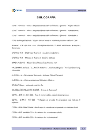 Características e Funcionamento dos Motores C.1
Bibliografia
BIBLIOGRAFIA
FORD - Formação Técnica – Noções básicas sobre os motores a gasolina – Noções básicas
FORD - Formação Técnica – Noções básicas sobre os motores a gasolina – Motores DOHC
FORD - Formação Técnica – Noções básicas sobre os motores a gasolina – Motores HCS
FORD -Formação Técnica – Noções básicas sobre os motores a gasolina – Motores CVH
RENAULT PORTUGUESA, SA – Tecnologia Automóvel – O Motor a Gasolina a 4 tempos –
Construção
CROUSE, W.H. – El Libro del Automovil, vol 2, Boixareu Editores
CROUSE, W.H. – Motores de Automovil, Boixareu Editores
BRADY, Robert N. – Modern Diesel Technology, Prentice Hall
HALDERMAN, James D. ; ELLINGER, Herbert E. – Automotive Engines – Theory and Servicing,
third edition
ALONSO, J.M. - Técnicas del Automovil – Motores, Editorial Paraninfo
ALONSO, J.M. – Electromecánica de Vehículos – Motores
BRIOULT, Roger – Moteurs à essence, Rta
SELECÇÃO DO READER’S DIGEST – O Livro do Automóvel
CEPRA – EI T 384-4501-002 – Taxa de compressão e pressão de compressão
CEPRA – EI M 384-4501-003 – Verificação da pressão de compressão nos motores de
explosão
CEPRA – EI M 384-4501-004 – Verificação da pressão de compressão nos motores diesel
CEPRA – EI T 384-4504-001 – As cabeças dos motores de explosão
CEPRA – EI T 384-4504-002 – As cabeças dos motores diesel
 
