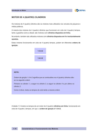 Características e Funcionamento dos Motores1.10
MOTOR DE 4 (QUATRO) CILINDROS
Os motores de 4 (quatro) cilindros são os motores mais utilizados nos veículos de pequena e
média potência.
A maioria dos motores de 4 (quatro) cilindros que funcionam em ciclo de 4 (quatro) tempos,
tanto a gasolina como a diesel, são motores com cilindros dispostos em linha.
No entanto, também são utilizados motores com cilindros dispostos em V e horizontalmente
opostos.
Estes motores funcionando em ciclo de 4 (quatro) tempos, podem ter diferentes ordens de
ignição:
A tabela 1.3 mostra os tempos de um motor de 4 (quatro) cilindros em linha, funcionando em
ciclo de 4 (quatro ) tempos, em que a ordem de ignição é 1-3-4-2.
1-3-4-2
1-4-3-2
NOTA:
Ordem de ignição 1-3-4-2 significa que as combustões nos 4 (quatro) cilindros dão-
se na seguinte ordem:
Primeiro no cilindro 1, a seguir no cilindro 3, a seguir no cilindro 4 e por último no
cilindro 2.
Como é óbvio, todos os tempos do ciclo terão a mesma ordem.
Introdução ao Motor
 