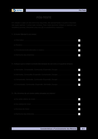 Características e Funcionamento dos Motores
Pós-Teste
PÓS-TESTE
Em relação a cada um dos exercícios seguintes, são apresentadas 4 (quatro) respostas
das quais apenas 1 (uma) está correcta. Para cada exercício indique a resposta que
considera correcta, colocando uma cruz (X) no quadradinho respectivo.
1 - O motor Wankel é um motor:
a) Alternativo.......................................................................................................................
b) Rotativo...........................................................................................................................
c) Simultaneamente alternativo e rotativo...........................................................................
d) Nenhuma das anteriores.................................................................................................
2 - Indique qual a ordem correcta dos tempos de um ciclo a 4 (quatro) tempos:
a) Admissão, Compressão, Combustão /Expansão, Escape..............................................
b) Admissão, Combustão /Expansão, Compressão, Escape..............................................
c) Compressão, Admissão, Combustão /Expansão, Escape..............................................
d) Compressão, Combustão /Expansão, Admissão, Escape..............................................
3 – Os cilindros de um motor estão situados no interior:
a) Do cárter inferior do motor..............................................................................................
b) Da cabeça do motor........................................................................................................
c) Do bloco do motor...........................................................................................................
d) Nenhuma das anteriores.................................................................................................
S.1
 