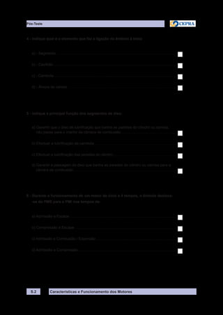 Características e Funcionamento dos Motores
4 - Indique qual é o elemento que faz a ligação do êmbolo à biela:
a) - Segmento .....................................................................................................................
b) - Cavilhão........................................................................................................................
c) - Cambota .......................................................................................................................
d) - Árvore de cames ..........................................................................................................
5 - Indique a principal função dos segmentos de óleo:
a) Garantir que o óleo de lubrificação que banha as paredes do cilindro ou camisa,
não passe para o interior da câmara de combustão.......................................................
b) Efectuar a lubrificação da cambota.................................................................................
c) Efectuar a lubrificação das paredes do cilindro...............................................................
d) Garantir a passagem do óleo que banha as paredes do cilindro ou camisa para a
câmara de combustão.....................................................................................................
6 - Durante o funcionamento de um motor de ciclo a 4 tempos, o êmbolo desloca-
-se do PMS para o PMI nos tempos de:
a) Admissão e Escape ........................................................................................................
b) Compressão e Escape ...................................................................................................
c) Admissão e Combustão / Expansão...............................................................................
d) Admissão e Compressão................................................................................................
S.2
Pós-Teste
 