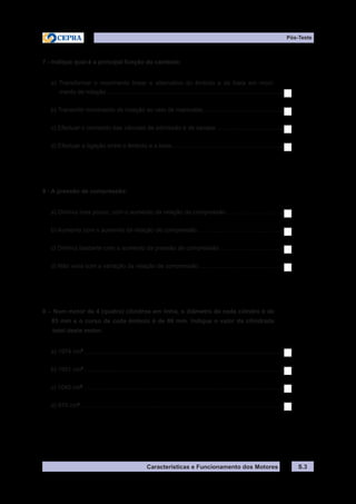 Características e Funcionamento dos Motores
Pós-Teste
S.3
7 - Indique qual é a principal função da cambota:
a) Transformar o movimento linear e alternativo do êmbolo e da biela em movi-
mento de rotação..........................................................................................................
b) Transmitir movimento de rotação ao veio de manivelas................................................
c) Efectuar o comando das válvulas de admissão e de escape........................................
d) Efectuar a ligação entre o êmbolo e a biela...................................................................
8 - A pressão de compressão:
a) Diminui mas pouco, com o aumento da relação de compressão..................................
b) Aumenta com o aumento da relação de compressão....................................................
c) Diminui bastante com o aumento da pressão de compressão......................................
d) Não varia com a variação da relação de compressão...................................................
9 – Num motor de 4 (quatro) cilindros em linha, o diâmetro de cada cilindro é de
85 mm e o curso de cada êmbolo é de 86 mm. Indique o valor da cilindrada
total deste motor.
a) 1974 cm3
........................................................................................................................
b) 1951 cm3
........................................................................................................................
c) 1040 cm3
........................................................................................................................
d) 975 cm3
..........................................................................................................................
 