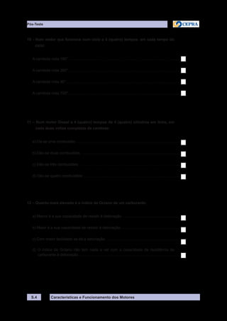 Características e Funcionamento dos MotoresS.4
10 - Num motor que funciona num ciclo a 4 (quatro) tempos, em cada tempo do
ciclo:
A cambota roda 180°..........................................................................................................
A cambota roda 360°..........................................................................................................
A cambota roda 90°............................................................................................................
A cambota roda 720°..........................................................................................................
11 – Num motor Diesel a 4 (quatro) tempos de 4 (quatro) cilindros em linha, em
cada duas voltas completas da cambota:
a) Dá-se uma combustão...................................................................................................
b) Dão-se duas combustões..............................................................................................
c) Dão-se três combustões................................................................................................
d) Dão-se quatro combustões............................................................................................
12 – Quanto mais elevado é o índice de Octano de um carburante:
a) Menor é a sua capacidade de resistir à detonação.......................................................
b) Maior é a sua capacidade de resistir à detonação.........................................................
c) Com maior facilidade se dá a detonação.......................................................................
d) O índice de Octano não tem nada a ver com a capacidade de resistência de
carburante à detonação................................................................................................
Pós-Teste
 