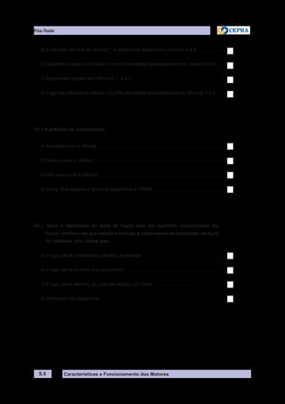 Características e Funcionamento dos Motores
a) Fuga nas válvulas do cilindro 1 e segmentos gastos nos cilindros 4 e 5......................
b) Segmentos gastos no cilindro 1 e junta da cabeça queimada entre os cilindros 4 e 5.......
c) Segmentos gastos nos cilindros 1, 4 e 5.......................................................................
d) Fuga nas válvulas do cilindro 1 e junta da cabeça queimada entre os cilindros 4 e 5........
15 – A pressão de compressão:
a) Aumenta com a altitude.................................................................................................
b) Diminui com a altitude...................................................................................................
c) Não varia com a altitude................................................................................................
d) Varia, mas apenas a altitudes superiores a 1500m......................................................
16 – Após a realização do teste de fugas com um aparelho comprovador de
fugas, verificou-se que existia uma fuga e observaram-se borbulhas na água
do radiador. Isto indica que:
a) A fuga dá-se através das válvulas de escape...............................................................
b) A fuga dá-se através dos segmentos............................................................................
c) A fuga dá-se através da junta da cabeça do motor.......................................................
d) Nenhuma das anteriores...............................................................................................
S.6
Pós-Teste
 