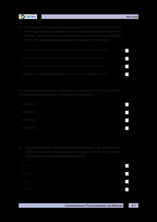 Características e Funcionamento dos Motores S.7
Pós-Teste
17 – Foi efectuado um teste de verificação do equilíbrio dos cilindros de um motor
de 4 (quatro) cilindros. Verificaram-se as seguintes quedas de rotação nos
cilindros: Cilindro 1 (110 rpm), cilindro 2 (90 rpm), cilindro 3 (120 rpm) e cilindro
4 (125 rpm). As percentagens de queda dos 4 (quatro) cilindros são:
a) Cilindro 1 (100%), cilindro 2 (62,5%), cilindro 3 (91%), cilindro 4 (75%).......................
b) Cilindro 1 (88%), cilindro 2 (45%), cilindro 3 (80%), cilindro 4 (100%)..........................
c) Cilindro 1 (88%), cilindro 2 (72%), cilindro 3 (91%), cilindro 4 (100%)...........................
d) Cilindro 1 (130%), cilindro 2 (100%), cilindro 3 (75%), cilindro 4 (90%)........................
18 – Perante os resultados do exercício anterior (exercício 17), indique qual dos
cilindros apresenta problemas e que devem ser analisados:
a) Cilindro 1........................................................................................................................
b) Cilindro 2........................................................................................................................
c) Cilindro 3........................................................................................................................
d) Cilindro 4........................................................................................................................
19 – Considere um motor de 4 (quatro) cilindros em linha, com uma cilindrada
unitária de 420 cm3
e cujas câmaras de combustão têm 60 cm3
de volume.
Indique qual a relação de compressão do motor:
a) 7:1..................................................................................................................................
b) 8:1..................................................................................................................................
c) 9:1..................................................................................................................................
d) 1:8..................................................................................................................................
 