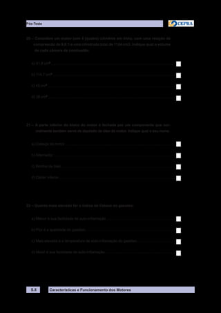 Características e Funcionamento dos Motores
20 – Considere um motor com 4 (quatro) cilindros em linha, com uma relação de
compressão de 9,8:1 e uma cilindrada total de 1124 cm3. Indique qual o volume
de cada câmara de combustão.
a) 31,9 cm3
.........................................................................................................................
b) 114,7 cm3
........................................................................................................................
c) 45 cm3
............................................................................................................................
d) 38 cm3
............................................................................................................................
21 – A parte inferior do bloco do motor é fechada por um componente que nor-
malmente também serve de depósito de óleo do motor. Indique qual o seu nome.
a) Cabeça do motor............................................................................................................
b) Alternador.......................................................................................................................
c) Bomba de óleo...............................................................................................................
d) Cárter inferior.................................................................................................................
22 – Quanto mais elevado for o índice de Cetano do gasóleo:
a) Menor é sua facilidade de auto-inflamação...................................................................
b) Pior é a qualidade do gasóleo........................................................................................
c) Mais elevada é a temperatura de auto-inflamação do gasóleo......................................
d) Maior é sua facilidade de auto-inflamação.....................................................................
S.8
Pós-Teste
 