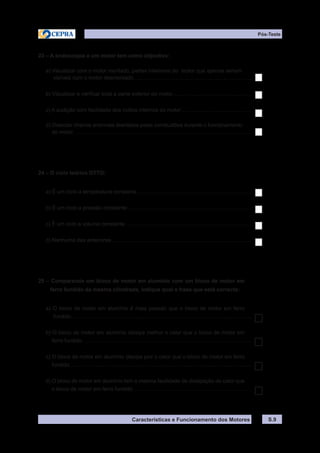 Características e Funcionamento dos Motores
23 – A endoscopia a um motor tem como objectivo:
a) Visualizar com o motor montado, partes interiores do motor que apenas seriam
visíveis com o motor desmontado................................................................................
b) Visualizar e verificar toda a parte exterior do motor......................................................
c) A audição com facilidade dos ruídos internos do motor................................................
d) Detectar cheiros anormais libertados pelas combustões durante o funcionamento
do motor........................................................................................................................
24 – O ciclo teórico OTTO:
a) É um ciclo a temperatura constante..............................................................................
b) É um ciclo a pressão constante....................................................................................
c) É um ciclo a volume constante .....................................................................................
d) Nenhuma das anteriores...............................................................................................
25 – Comparando um bloco de motor em alumínio com um bloco de motor em
ferro fundido da mesma cilindrada, indique qual a frase que está correcta:
a) O bloco de motor em alumínio é mais pesado que o bloco de motor em ferro
fundido..........................................................................................................................
b) O bloco de motor em alumínio dissipa melhor o calor que o bloco de motor em
ferro fundido..................................................................................................................
c) O bloco de motor em alumínio dissipa pior o calor que o bloco de motor em ferro
fundido...........................................................................................................................
d) O bloco de motor em alumínio tem a mesma facilidade de dissipação de calor que
o bloco de motor em ferro fundido................................................................................
S.9
Pós-Teste
 