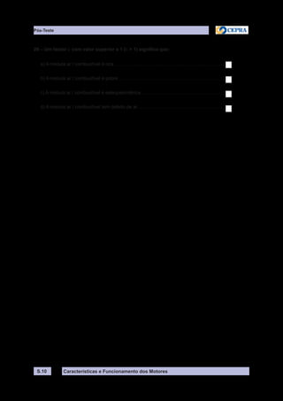 Características e Funcionamento dos MotoresS.10
26 – Um factor l com valor superior a 1 (l > 1) significa que:
a) A mistura ar / combustível é rica....................................................................................
b) A mistura ar / combustível é pobre.................................................................................
c) A mistura ar / combustível é estequeométrica................................................................
d) A mistura ar / combustível tem defeito de ar..................................................................
Pós-Teste
 