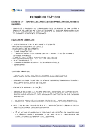 Características e Funcionamento dos Motores
EXERCÍCIOS PRÁTICOS
EXERCÍCIO N.º 1 - VERIFICAÇÃO DA PRESSÃO DE COMPRESSÃO NOS CILINDROS DE
UM MOTOR.
- VERIFICAR A PRESSÃO DE COMPRESSÃO NOS CILINDROS DE UM MOTOR A
GASOLINA, REALIZANDO AS TAREFAS INDICADAS EM SEGUIDA, TENDO EM CONTA
OS CUIDADOS DE HIGIENE E SEGURANÇA.
EQUIPAMENTO NECESSÁRIO
- 1 VEÍCULO COM MOTOR DE 4 CILINDROS A GASOLINA
- MANUAL DO FABRICANTE DO VEÍCULO
- FERRAMENTAS DE (DES)APERTO
- 1 CHAVE DINAMÓMETRO
- 1 COMPRESSÓGRAFO COM ADAPTADORES E COMANDO À DISTÂNCIA PARA O
MOTOR DE ARRANQUE
- CARTOLINAS GRADUADAS PARA TESTE DE 4 CILINDROS
- 1 ALMOTOLIA COM ÓLEO
- 1 FERRAMENTA ESPECIAL PARA O PEDAL DO ACELERADOR
- 1 DENSÍMETRO
TAREFAS A EXECUTAR
1 – VERIFIQUE A CARGA DA BATERIA DO MOTOR, COM O DENSÍMETRO.
2 – PONHA O MOTOR A TRABALHAR ATÉ ATINGIR A TEMPERATURA NORMAL DE FUNCI-
ONAMENTO E DESLIGUE-O DE SEGUIDA.
3 – DESMONTE AS VELAS DE IGNIÇÃO.
4 – DESLIGUE O CABO DE ALTA TENSÃO DA BOBINA DE IGNIÇÃO, DA TAMPA DO DISTRI-
BUIDOR. LIGUE A PONTA DO CABO A QUALQUER PARTE METÁLICA QUE FAÇA UMA
BOA MASSA.
5 – COLOQUE O PEDAL DO ACELERADOR A FUNDO COM A FERRAMENTA ESPECIAL.
6 – COLOQUE A CARTOLINA GRADUADA NO COMPRESSÓGRAFO E APLIQUE O COM-
PRESSÓGRAFO AOS CILINDROS DO MOTOR.
7 – DÊ AO MOTOR DE ARRANQUE E VERIFIQUE AS PRESSÕES DE COMPRESSÃO
DOS VÁRIOS CILINDROS. COMPARE OS VALORES OBTIDOS COM O MANUAL DO
FABRICANTE PREENCHENDO A TABELA SEGUINTE.
Exercícios Práticos
A.1
 