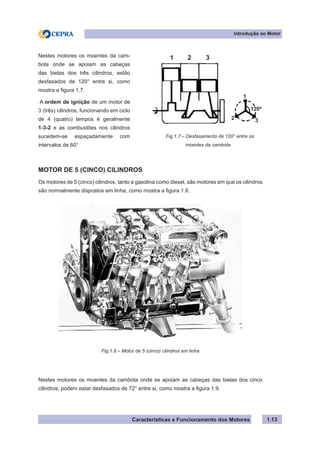 Características e Funcionamento dos Motores 1.13
Fig.1.7 – Desfasamento de 120° entre os
moentes da cambota
MOTOR DE 5 (CINCO) CILINDROS
Os motores de 5 (cinco) cilindros, tanto a gasolina como diesel, são motores em que os cilindros
são normalmente dispostos em linha, como mostra a figura 1.8.
Nestes motores os moentes da cambota onde se apoiam as cabeças das bielas dos cinco
cilindros, podem estar desfasados de 72° entre si, como mostra a figura 1.9.
Nestes motores os moentes da cam-
bota onde se apoiam as cabeças
das bielas dos três cilindros, estão
desfasados de 120° entre si, como
mostra a figura 1.7.
A ordem de ignição de um motor de
3 (três) cilindros, funcionando em ciclo
de 4 (quatro) tempos é geralmente
1-3-2 e as combustões nos cilindros
sucedem-se espaçadamente com
intervalos de 60°
Fig.1.8 – Motor de 5 (cinco) cilindros em linha
Introdução ao Motor
1 2 3
1
2 3
120º
 