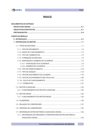 Características e Funcionamento dos Motores
Índice
ÍNDICE
DOCUMENTOS DE ENTRADA
OBJECTIVOS GERAIS ................................................................................................................. E.1	
OBJECTIVOS ESPECÍFICOS ....................................................................................................... E.1
PRÉ-REQUISITOS ........................................................................................................................ E.4
CORPO DO MÓDULO
0 - INTRODUÇÃO .......................................................................................................................... 0.1
1 - INTRODUÇÃO AO MOTOR ..................................................................................................... 1.1
1.1 - TIPOS DE MOTORES ...................................................................................................... 1.1
1.1.1 - TIPO DE MOVIMENTO .............................................................................................. 1.2
1.1.2 - MODO DE FUNCIONAMENTO....................................................................................1.3
1.1.3 - TIPO DE COMBUSTÍVEL ............................................................................................1.4
1.1.4 - FORMAÇÃO DA MISTURA .........................................................................................1.4
1.1.5 - DISPOSIÇÃO E NÚMERO DE CILINDROS ................................................................1.5
1.1.5.1 - DISPOSIÇÃO DOS CILINDROS ........................................................................1.5
1.1.5.2 - NÚMERO DE CILINDROS .................................................................................1.7
1.1.6 - tIPO DE ARREFECIMENTO .....................................................................................1.19
1.1.7 - tIPO DE IGNIÇÃO .....................................................................................................1.19
1.1.8 - tIPO DE ENCHIMENTO DO CILINDRO ...................................................................1.19
1.1.9 - tIPO DE ACCIONAMENTO DAS VÁLVULAS ...........................................................1.20
1.1.10 - CICLO DE FUNCIONAMENTO ...............................................................................1.21
1.1.11 - COMBUSTÃO ..........................................................................................................1.21
1.2 - MOTOR A GASOLINA ......................................................................................................1.22
1.2.1 - FUNCIONAMENTO DO MOTOR A GASOLINA ....................................................... 1.22
1.3 - MOTOR DIESEL ..............................................................................................................1.24
1.3.1 - FUNCIONAMENTO DO MOTOR DIESEL ................................................................ 1.24
1.4 - CILINDRADA ...................................................................................................................1.25
1.5 - RELAÇÃO DE COMPRESSÃO .......................................................................................1.27
1.6 - PRESSÃO DE COMPRESSÃO .......................................................................................1.33
1.7 - DIFERENÇAS ENTRE MOTORES A GASOLINA E DIESEL ..........................................1.34
1.7.1 - DIFERENÇAS DE PRESSÕES E TEMPERATURAS ENTRE MOTORES A
GASOLINA E DIESEL ............................................................................................... 1.34
 