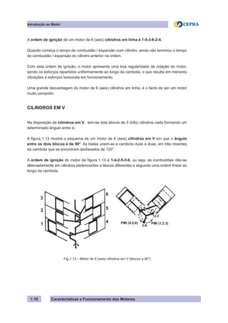 Características e Funcionamento dos Motores1.16
A ordem de ignição de um motor de 6 (seis) cilindros em linha é 1-5-3-6-2-4.
Quando começa o tempo de combustão / expansão num cilindro, ainda não terminou o tempo
de combustão / expansão do cilindro anterior na ordem.
Com esta ordem de ignição, o motor apresenta uma boa regularidade de rotação do motor,
sendo os esforços repartidos uniformemente ao longo da cambota, o que resulta em menores
vibrações e esforços torsionais em funcionamento.
Uma grande desvantagem do motor de 6 (seis) cilindros em linha, é o facto de ser um motor
muito comprido.
CILINDROS EM V
Na disposição de cilindros em V, tem-se dois blocos de 3 (três) cilindros cada formando um
determinado ângulo entre si.
A figura 1.13 mostra o esquema de um motor de 6 (seis) cilindros em V em que o ângulo
entre os dois blocos é de 90°. As bielas unem-se à cambota duas a duas, em três moentes
da cambota que se encontram desfasados de 120°.
A ordem de ignição do motor da figura 1.13 é 1-4-2-5-3-6, ou seja, as combustões dão-se
alternadamente em cilindros pertencentes a blocos diferentes e segundo uma ordem linear ao
longo da cambota.
Introdução ao Motor
Fig.1.13 – Motor de 6 (seis) cilindros em V (blocos a 90°)
3
2
1
4
5
6
12-5
PMI (4,5,6)
3-6
PMI (1,2,3)
 