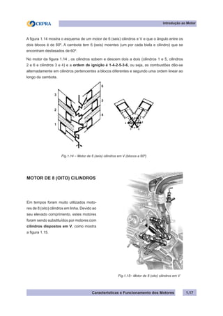 Características e Funcionamento dos Motores 1.17
A figura 1.14 mostra o esquema de um motor de 6 (seis) cilindros e V e que o ângulo entre os
dois blocos é de 60º. A cambota tem 6 (seis) moentes (um por cada biela e cilindro) que se
encontram desfasados de 60º.
No motor da figura 1.14 , os cilindros sobem e descem dois a dois (cilindros 1 e 5, cilindros
2 e 6 e cilindros 3 e 4) e a ordem de ignição é 1-4-2-5-3-6, ou seja, as combustões dão-se
alternadamente em cilindros pertencentes a blocos diferentes e segundo uma ordem linear ao
longo da cambota.
Introdução ao Motor
Fig.1.15– Motor de 8 (oito) cilindros em V
MOTOR DE 8 (OITO) CILINDROS
Em tempos foram muito utilizados moto-
res de 8 (oito) cilindros em linha. Devido ao
seu elevado comprimento, estes motores
foram sendo substituídos por motores com
cilindros dispostos em V, como mostra
a figura 1.15.
Fig.1.14 – Motor de 6 (seis) cilindros em V (blocos a 60º)
3
2
1
6
5
4
4
3 6
2
1 5
 