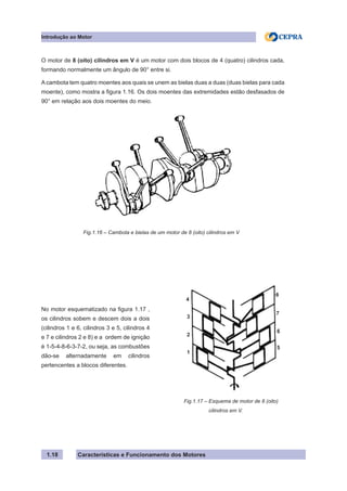 Características e Funcionamento dos Motores1.18
O motor de 8 (oito) cilindros em V é um motor com dois blocos de 4 (quatro) cilindros cada,
formando normalmente um ângulo de 90° entre si.
A cambota tem quatro moentes aos quais se unem as bielas duas a duas (duas bielas para cada
moente), como mostra a figura 1.16. Os dois moentes das extremidades estão desfasados de
90° em relação aos dois moentes do meio.
Introdução ao Motor
Fig.1.17 – Esquema de motor de 8 (oito)
cilindros em V.
No motor esquematizado na figura 1.17 ,
os cilindros sobem e descem dois a dois
(cilindros 1 e 6, cilindros 3 e 5, cilindros 4
e 7 e cilindros 2 e 8) e a ordem de ignição
é 1-5-4-8-6-3-7-2, ou seja, as combustões
dão-se alternadamente em cilindros
pertencentes a blocos diferentes.
Fig.1.16 – Cambota e bielas de um motor de 8 (oito) cilindros em V
3
2
1
6
5
4
7
8
 