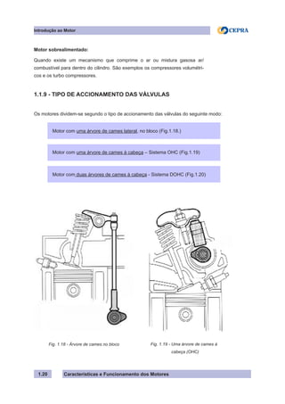 Características e Funcionamento dos Motores
Motor sobrealimentado:
Quando existe um mecanismo que comprime o ar ou mistura gasosa ar/
combustível para dentro do cilindro. São exemplos os compressores volumétri-
cos e os turbo compressores.
1.1.9 - TIPO DE ACCIONAMENTO DAS VÁLVULAS
Os motores dividem-se segundo o tipo de accionamento das válvulas do seguinte modo:
1.20
Fig. 1.18 - Árvore de cames no bloco
Introdução ao Motor
Motor com uma árvore de cames lateral, no bloco (Fig.1.18.)
Motor com uma árvore de cames à cabeça – Sistema OHC (Fig.1.19)
Motor com duas árvores de cames à cabeça - Sistema DOHC (Fig.1.20)
Fig. 1.19 - Uma árvore de cames à
cabeça (OHC)
 