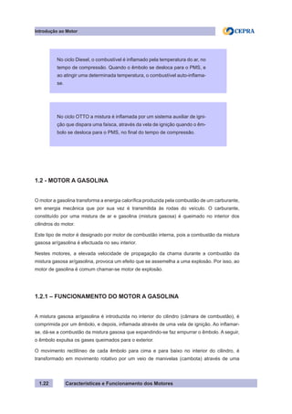 Características e Funcionamento dos Motores1.22
1.2 - MOTOR A GASOLINA
O motor a gasolina transforma a energia calorífica produzida pela combustão de um carburante,
em energia mecânica que por sua vez é transmitida às rodas do veículo. O carburante,
constituído por uma mistura de ar e gasolina (mistura gasosa) é queimado no interior dos
cilindros do motor.
Este tipo de motor é designado por motor de combustão interna, pois a combustão da mistura
gasosa ar/gasolina é efectuada no seu interior.
Nestes motores, a elevada velocidade de propagação da chama durante a combustão da
mistura gasosa ar/gasolina, provoca um efeito que se assemelha a uma explosão. Por isso, ao
motor de gasolina é comum chamar-se motor de explosão.
1.2.1 – FUNCIONAMENTO DO MOTOR A GASOLINA
A mistura gasosa ar/gasolina é introduzida no interior do cilindro (câmara de combustão), é
comprimida por um êmbolo, e depois, inflamada através de uma vela de ignição. Ao inflamar-
se, dá-se a combustão da mistura gasosa que expandindo-se faz empurrar o êmbolo. A seguir,
o êmbolo expulsa os gases queimados para o exterior.
O movimento rectilíneo de cada êmbolo para cima e para baixo no interior do cilindro, é
transformado em movimento rotativo por um veio de manivelas (cambota) através de uma
Introdução ao Motor
No ciclo Diesel, o combustível é inflamado pela temperatura do ar, no
tempo de compressão. Quando o êmbolo se desloca para o PMS, e
ao atingir uma determinada temperatura, o combustível auto-inflama-
se.
No ciclo OTTO a mistura é inflamada por um sistema auxiliar de igni-
ção que dispara uma faísca, através da vela de ignição quando o êm-
bolo se desloca para o PMS, no final do tempo de compressão.
 