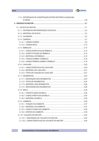 Características e Funcionamento dos Motores
1.7.2 - DIFERENÇAS DE CONSTRUÇÃO ENTRE MOTORES A GASOLINA
E DIESEL .................................................................................................................. 1.35
2 - ÓRGÃOS DO MOTOR ............................................................................................................. 2.1
2.1 - BLOCO DO MOTOR ......................................................................................................... 2.1
2.1.1 - SISTEMA DE REFRIGERAÇÃO DO BLOCO ............................................................. 2.2
2.1.2 - MATERIAL DO BLOCO .............................................................................................. 2.3
2.1.3 - CILINDROS ................................................................................................................ 2.4
2.1.4 - CAMISAS .................................................................................................................... 2.7
2.1.4.1 - CAMISA HÚMIDA ................................................................................................. 2.9
2.1.4.2 - CAMISA SECA .................................................................................................... 2.12
2.1.5 - êmbolos ................................................................................................................ 2.13
2.1.5.1 - características do êmbolo ................................................................... 2.13
2.1.5.2 - consttituição do êmbolo ........................................................................ 2.14
2.1.5.3 - material do êmbolo .................................................................................... 2.16
2.1.5.4 - forças sobre o êmbolo ........................................................................... 2.18
2.1.5.5 - carga térmica sobre o êmbolo ............................................................. 2.19
2.1.6 - cavilhão ................................................................................................................ 2.20
2.1.6.1 - características do cavilhão ................................................................. 2.20
2.1.6.2 - material do cavilhão ................................................................................. 2.21
2.1.6.3 - tipos de fixação do cavilhão ................................................................. 2.21
2.1.7 - segmentos ........................................................................................................... 2.23
2.1.7.1 - descrição dos segmentos ...................................................................... 2.23
2.1.7.2 - tipos de segmentos ................................................................................... 2.24
2.1.7.3 - material dos segmentos .......................................................................... 2.28
2.1.7.4 - montagem dos segmentos ...................................................................... 2.28
2.1.8 - biela ........................................................................................................................ 2.30
2.1.8.1 - Constituição da biela ................................................................................ 2.30
2.1.8.2 - características da biela ......................................................................... 2.35
2.1.8.3 - material da biela .......................................................................................... 2.36
2.1.9 - cambota ................................................................................................................. 2.36
2.1.9.1 - função da cambota ..................................................................................... 2.37
2.1.9.2 - material da cambota .................................................................................. 2.37
2.1.9.3 - constituição da cambota ......................................................................... 2.38
2.1.9.4 - apoios da cambota ...................................................................................... 2.39
2.1.10 - volante do motor ........................................................................................... 2.44
2.1.10.1 - descrição do volante do motor ........................................................ 2.44
2.1.10.2 - características do volante do motor ........................................... 2.46
Índice
 
