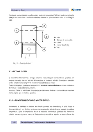 Características e Funcionamento dos Motores
A distância percorrida pelo êmbolo, entre o ponto morto superior (PMS) e o ponto morto inferior
(PMI) e vice-versa, tem o nome de curso do êmbolo ou apenas curso, como se vê na figura
1.23.
1.3 - MOTOR DIESEL
O motor Diesel transforma a energia calorífica produzida pela combustão de gasóleo, em
energia mecânica que por sua vez é transmitida às rodas do veículo. O gasóleo é injectado
contra ar fortemente comprimido no interior dos cilindros do motor.
Este tipo de motor é igualmente designado por motor de combustão interna, pois a combustão
da mistura é efectuada no seu interior.
No motor Diesel, a velocidade de propagação da chama durante a combustão da mistura é
menos rápida que no motor a gasolina.
1.3.1 – FUNCIONAMENTO DO MOTOR DIESEL
Inicialmente é admitido no interior do cilindro (câmara de combustão) ar puro. Esse ar
é comprimido por um êmbolo no tempo de compressão, atingindo uma elevada pressão e
temperatura. Após a compressão do ar, é injectado combustível (gasóleo) no interior do
cilindro, que em contacto com o ar fortemente comprimido e quente, se auto-inflama.. Ao
1.24
Fig.1.23 – Curso do êmbolo
Introdução ao Motor
1 – PMS
2 – Câmara de combustão
3 – Curso
4 – Interior do cilindro
5 – PMI
1
5
2
3
4
 