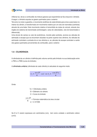 Características e Funcionamento dos Motores 1.25
inflamar-se, dá-se a combustão da mistura gasosa que expandindo-se faz empurrar o êmbolo.
A seguir, o êmbolo expulsa os gases queimados para o exterior.
Tal como no motor a gasolina, o movimento rectilíneo de cada êmbolo para cima e para baixo no
interior do cilindro, é transformado em movimento rotativo por um veio de manivelas (cambota)
através de uma biela. Este movimento rotativo é transmitido às rodas do veículo, através dos
órgãos do sistema de transmissão (embraiagem, caixa de velocidades, veio de transmissão e
diferencial).
Uma árvore de cames ou veio de excêntricos, movido pela cambota, acciona as válvulas de
admissão e escape que se encontram situadas na parte superior dos cilindros. As válvulas de
admissão controlam a entrada do ar nos cilindros e, as válvulas de escape controlam a saída
dos gases queimados provenientes da combustão, para o exterior.
1.4 - CILINDRADA
A cilindrada de um cilindro é definida pelo volume varrido pelo êmbolo na sua deslocação entre
o PMI e o PMS (curso do êmbolo).
A cilindrada unitária (cilindrada de cada cilindro) é calculada do seguinte modo:
Onde:
Se D e C vierem expressos em centímetros (cm), tem como unidade o centímetro cúbico
(cm3).
Introdução ao Motor
Ve = x C Ve =		
π x D2
4
π x D2 C
4
ô
Vc = Cilindrada unitária
D = Diâmetro do cilindro
C = Curso do êmbolo
= Fórmula matemática da área circular
π = 3,141596
π x D2
4
 
