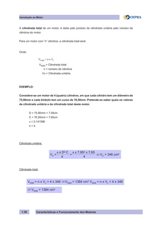 Características e Funcionamento dos Motores
A cilindrada total de um motor, é dada pelo produto da cilindrada unitária pelo número de
cilindros do motor.
Para um motor com “n” cilindros, a cilindrada total será:
Onde:	
EXEMPLO:
Considere-se um motor de 4 (quatro) cilindros, em que cada cilindro tem um diâmetro de
75,90mm e cada êmbolo tem um curso de 76,50mm. Pretende-se saber quais os valores
da cilindrada unitária e da cilindrada total deste motor.
	 D = 75,90mm = 7,59cm
	 C = 76,50mm = 7,65cm
	 π = 3,141596
	 n = 4
Cilindrada unitária:	
Cilindrada total:
1.26
Introdução ao Motor
Vtotal = n x Ve
Vtotal = Cilindrada total
n = número de cilindros
Vc = Cilindrada unitária
Ve = = VC = 346 cm2	
	
π x D2 C
4
π x 7,952 x 7,65
4
ô
Vtotal = n x Vc = 4 x 346 Vtotal = 1384 cm3 Vtotal = n x Vc = 4 x 346	
ô
Vtotal = 1384 cm3
ô
 