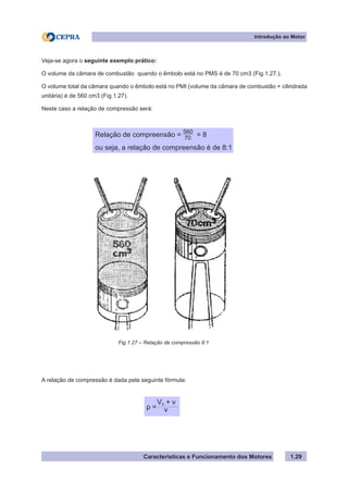 Características e Funcionamento dos Motores 1.29
Veja-se agora o seguinte exemplo prático:
O volume da câmara de combustão quando o êmbolo está no PMS é de 70 cm3 (Fig.1.27.).
O volume total da câmara quando o êmbolo está no PMI (volume da câmara de combustão + cilindrada
unitária) é de 560 cm3 (Fig.1.27).
Neste caso a relação de compressão será:
A relação de compressão é dada pela seguinte fórmula:
Introdução ao Motor
Relação de compreensão = = 8
ou seja, a relação de compreensão é de 8:1
560
70
Fig.1.27 – Relação de compressão 8:1
ρ =
Vc + v
v
 