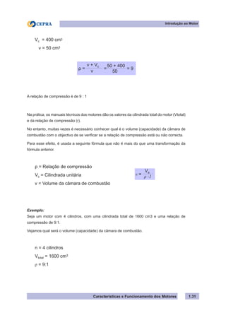 Características e Funcionamento dos Motores 1.31
A relação de compressão é de 9 : 1
Na prática, os manuais técnicos dos motores dão os valores da cilindrada total do motor (Vtotal)
e da relação de compressão (r).
No entanto, muitas vezes é necessário conhecer qual é o volume (capacidade) da câmara de
combustão com o objectivo de se verificar se a relação de compressão está ou não correcta.
Para esse efeito, é usada a seguinte fórmula que não é mais do que uma transformação da
fórmula anterior.
Exemplo:
Seja um motor com 4 cilindros, com uma cilindrada total de 1600 cm3 e uma relação de
compressão de 9:1.
Vejamos qual será o volume (capacidade) da câmara de combustão.
Introdução ao Motor
Vc = 400 cm3
v = 50 cm3
ρ = = = 9
v
v + Vc
50
50 + 400
ρ = Relação de compressão
Vc = Cilindrada unitária
v = Volume da câmara de combustão
v = ρ -1
Ve
n = 4 cilindros
Vtotal = 1600 cm3
ρ = 9:1
 