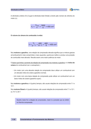 Características e Funcionamento dos Motores1.32
A cilindrada unitária (Vv) é igual à cilindrada total (Vtotal) a dividir pelo número de cilindros do
motor (n):
O volume da câmara de combustão é então:
Nos motores a gasolina, uma relação de compressão elevada significa que a mistura gasosa
ar/combustível é mais comprimida e mais aquecida, queima-se melhor e produz uma pressão
de combustão mais elevada. Resulta assim uma maior potência do motor.
O factor que limita o aumento da relação de compressão nos motores a gasolina, é o índice de
octano do combustível (ver o subcapítulo ).
- Um motor com uma elevada relação de compressão deve utilizar um combustível com
um elevado índice de octano (gasolina normal).
- Um motor com uma baixa relação de compressão pode utilizar um combustível com um
baixo índice de octano (gasolina super).
Nos motores a gasolina a 4 (quatro) tempos, são usuais relações de compressão entre 7:1 e
12:1.
Nos motores Diesel a 4 (quatro) tempos, são usuais relações de compressão entre 7:1 e 12:1.
ou 15:1 e 24:1
Introdução ao Motor
Quanto maior for a relação de compressão, maior é a pressão que se obtém
no final da compressão
Vc = = = 400 cm3
n
Vtotal
4
1600
V = = = = 400 cm3
ρ - 1
Vc
9 - 1
400
8
400
 