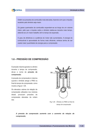 Características e Funcionamento dos Motores 1.33
Fig.1.29 - Êmbolo no PMS no final do
tempo de compressão
Introdução ao Motor
Obtêm-se pressões de combustão mais elevadas, fazendo com que o impulso
recebido pelo êmbolo seja maior.
Os gases queimados da combustão expandem-se ao longo de um volume
maior, pelo que o impulso sobre o êmbolo realiza-se durante mais tempo,
obtendo-se um maior trabalho útil no tempo de expansão.
O grau de eficiência e a potência do motor são aumentados. A energia do
combustível é aproveitada de forma mais eficiente, embora tenha de ser
usada maior quantidade de energia para a compressão.
À pressão máxima gerada no cilindro
durante o tempo de compressão,
dá-se o nome de pressão de
compressão.
A pressão de compressão é máxima
quando o êmbolo atinge o PMS no
final do tempo de compressão, como
mostra a figura 1.29.
Os elevados valores de relação de
compressão utilizados nos motores
diesel, provocam pressões de
compressão elevadas da ordem
dos
1.6 - PRESSÃO DE COMPRESSÃO
A pressão de compressão aumenta com o aumento da relação de
compressão.
PMS
 