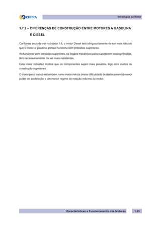 Características e Funcionamento dos Motores 1.35
1.7.2 – DIFERENÇAS DE CONSTRUÇÃO ENTRE MOTORES A GASOLINA
E DIESEL
Conforme se pode ver na tabela 1.6, o motor Diesel terá obrigatoriamente de ser mais robusto
que o motor a gasolina, porque funciona com pressões superiores.
Ao funcionar com pressões superiores, os órgãos mecânicos para suportarem essas pressões,
têm necessariamente de ser mais resistentes.
Esta maior robustez implica que os componentes sejam mais pesados, logo com custos de
construção superiores.
O maior peso traduz-se também numa maior inércia (maior dificuldade de deslocamento) menor
poder de aceleração e um menor regime de rotação máximo do motor.
Introdução ao Motor
 