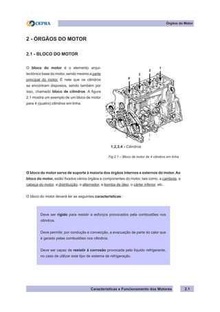 Características e Funcionamento dos Motores
2 - ÓRGÃOS DO MOTOR
2.1 - BLOCO DO MOTOR
O bloco do motor serve de suporte à maioria dos órgãos internos e externos do motor. Ao
bloco do motor, estão fixados vários órgãos e componentes do motor, tais como, a cambota, a
cabeça do motor, a distribuição, o alternador, a bomba de óleo, o cárter inferior, etc.
O bloco do motor deverá ter as seguintes características:
2.1
O bloco do motor é o elemento arqui-
tectónico base do motor, sendo mesmo a parte
principal do motor. É nele que os cilindros
se encontram dispostos, sendo também por
isso, chamado bloco de cilindros. A figura
2.1 mostra um exemplo de um bloco de motor
para 4 (quatro) cilindros em linha.
Órgãos do Motor
Fig.2.1 – Bloco de motor de 4 cilindros em linha
Deve ser rígido para resistir a esforços provocados pela combustões nos
cilindros.
Deve permitir, por condução e convecção, a evacuação de parte do calor que
é gerado pelas combustões nos cilindros.
Deve ser capaz de resistir á corrosão provocada pelo líquido refrigerante,
no caso de utilizar este tipo de sistema de refrigeração.
1,2,3,4 - Cilindros
1
2
3
4
 