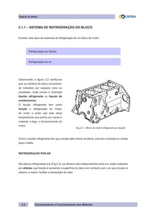Características e Funcionamento dos Motores
2.1.1 – SISTEMA DE REFRIGERAÇÃO DO BLOCO
Existem dois tipos de sistemas de refrigeração de um bloco de motor:
Como o liquido refrigerante tem que circular pelo interior do bloco, este tem condutas ou canais
para o efeito.
REFRIGERAÇÃO POR AR
Nos blocos refrigerados a ar (Fig.2.3), os cilindros são independentes entre si e, estão rodeados
por alhetas cuja função é aumentar a superfície do bloco em contacto com o ar que circula no
exterior, e assim, facilitar a dissipação de calor.
Órgãos do Motor
2.2
Refrigeração por liquidoRefrigeração por liquido
Refrigeração por ar
Observando a figura 2.2 verifica-se
que os cilindros do bloco encontram-
se rodeados por espaços ocos ou
cavidades, onde circula o chamado
liquido refrigerante ou liquido de
arrefecimento.
O liquido refrigerante tem como
função a refrigeração do motor,
de modo a evitar que este atinja
temperaturas que ponha em causa o
material, e logo, o funcionamento do
motor.
Fig.2.2 – Bloco de motor refrigerado por liquido
 