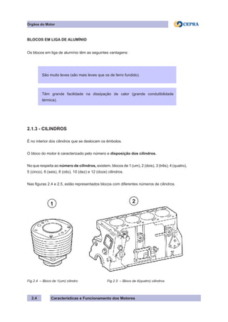 Características e Funcionamento dos Motores2.4
Órgãos do Motor
BLOCOS EM LIGA DE ALUMÍNIO
Os blocos em liga de alumínio têm as seguintes vantagens:
2.1.3 - CILINDROS
É no interior dos cilindros que se deslocam os êmbolos.
O bloco do motor é caracterizado pelo número e disposição dos cilindros.
No que respeita ao número de cilindros, existem, blocos de 1 (um), 2 (dois), 3 (três), 4 (quatro),
5 (cinco), 6 (seis), 8 (oito), 10 (dez) e 12 (doze) cilindros.
Nas figuras 2.4 e 2.5, estão representados blocos com diferentes números de cilindros.
Fig.2.4 – Bloco de 1(um) cilindro
Refrigeração por liquido
São muito leves (são mais leves que os de ferro fundido).
Têm grande facilidade na dissipação de calor (grande condutibilidade
térmica).
Fig.2.5 – Bloco de 4(quatro) cilindros
1 2
 