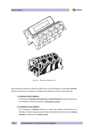 Características e Funcionamento dos Motores2.6
Fig.2.10 – Blocos de cilindros em V
Órgãos do Motor
Nos orifícios que formam os cilindros, podem ser ou não introduzidas, as chamadas camisas,
podendo então haver em relação à montagem dos cilindros os 2 (dois) casos seguintes:
	 1) CILINDROS SEM CAMISAS
Os cilindros são talhados directamente no material do bloco do motor, deslocando-
se o êmbolo no interior dos cilindros. Não existem camisas.
	 2) CILINDROS COM CAMISAS
Há a inserção de camisas (bainhas) no interior dos cilindros, deslocando-se os
êmbolos no interior dessas camisas. Existe a distinção entre cilindros com camisas
húmidas e cilindros com camisas secas.
 