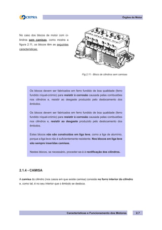 Características e Funcionamento dos Motores 2.7
2.1.4 - CAMISA
A camisa do cilindro (nos casos em que existe camisa) consiste no forro interior do cilindro
e, como tal, é no seu interior que o êmbolo se desloca.
No caso dos blocos de motor com ci-
lindros sem camisas, como mostra a
figura 2.11, os blocos têm as seguintes
características:
Fig.2.11 - Bloco de cilindros sem camisas
Órgãos do Motor
Os blocos devem ser fabricados em ferro fundido de boa qualidade (ferro
fundido níquel-crómio) para resistir à corrosão causada pelas combustões
nos cilindros e, resistir ao desgaste produzido pelo deslocamento dos
êmbolos.
Os blocos devem ser fabricados em ferro fundido de boa qualidade (ferro
fundido níquel-crómio) para resistir à corrosão causada pelas combustões
nos cilindros e, resistir ao desgaste produzido pelo deslocamento dos
êmbolos.
Estes blocos não são construídos em liga leve, como a liga de alumínio,
porque a liga leve não é suficientemente resistente. Nos blocos em liga leve
são sempre inseridas camisas.
Nestes blocos, se necessário, proceder-se-à à rectificação dos cilindros.
 