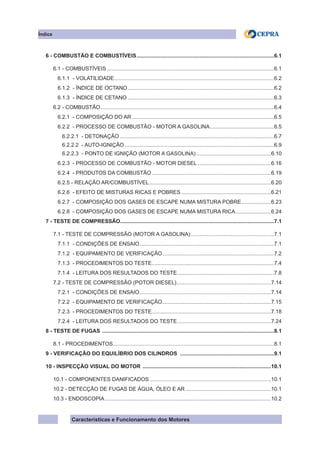 Características e Funcionamento dos Motores
6 - COMBUSTÃO E COMBUSTÍVEIS.............................................................................................6.1
6.1 - COMBUSTÍVEIS.................................................................................................................6.1
6.1.1 - VOLATILIDADE............................................................................................................6.2
6.1.2 - ÍNDICE DE OCTANO...................................................................................................6.2
6.1.3 - ÍNDICE DE CETANO...................................................................................................6.3
6.2 - COMBUSTÃO.....................................................................................................................6.4
6.2.1 - COMPOSIÇÃO DO AR................................................................................................6.5
6.2.2 - PROCESSO DE COMBUSTÃO - MOTOR A GASOLINA............................................6.5
6.2.2.1 - DETONAÇÃO........................................................................................................6.7
6.2.2.2 - AUTO-IGNIÇÃO.....................................................................................................6.9
6.2.2.3 - PONTO DE IGNIÇÃO (MOTOR A GASOLINA)...................................................6.10
6.2.3 - PROCESSO DE COMBUSTÃO - MOTOR DIESEL..................................................6.16
6.2.4 - PRODUTOS DA COMBUSTÃO.................................................................................6.19
6.2.5 - RELAÇÃO AR/COMBUSTÍVEL...................................................................................6.20
6.2.6 - EFEITO DE MISTURAS RICAS E POBRES.............................................................6.21
6.2.7 - COMPOSIÇÃO DOS GASES DE ESCAPE NUMA MISTURA POBRE.....................6.23
6.2.8 - COMPOSIÇÃO DOS GASES DE ESCAPE NUMA MISTURA RICA.........................6.24
7 - TESTE DE COMPRESSÃO........................................................................................................7.1
7.1 - TESTE DE COMPRESSÃO (MOTOR A GASOLINA).........................................................7.1
7.1.1 - CONDIÇÕES DE ENSAIO...........................................................................................7.1
7.1.2 - EQUIPAMENTO DE VERIFICAÇÃO............................................................................7.2
7.1.3 - PROCEDIMENTOS DO TESTE...................................................................................7.4
7.1.4 - LEITURA DOS RESULTADOS DO TESTE..................................................................7.8
7.2 - TESTE DE COMPRESSÃO (POTOR DIESEL)................................................................7.14
7.2.1 - CONDIÇÕES DE ENSAIO.........................................................................................7.14
7.2.2 - EQUIPAMENTO DE VERIFICAÇÃO..........................................................................7.15
7.2.3 - PROCEDIMENTOS DO TESTE.................................................................................7.18
7.2.4 - LEITURA DOS RESULTADOS DO TESTE................................................................7.24
8 - TESTE DE FUGAS ....................................................................................................................8.1
8.1 - PROCEDIMENTOS............................................................................................................8.1
9 - VERIFICAÇÃO DO EQUILÍBRIO DOS CILINDROS ................................................................9.1
10 - INSPECÇÃO VISUAL DO MOTOR .......................................................................................10.1
10.1 - COMPONENTES DANIFICADOS..................................................................................10.1
10.2 - DETECÇÃO DE FUGAS DE ÁGUA, ÓLEO E AR..........................................................10.1
10.3 - ENDOSCOPIA................................................................................................................10.2
Índice
 