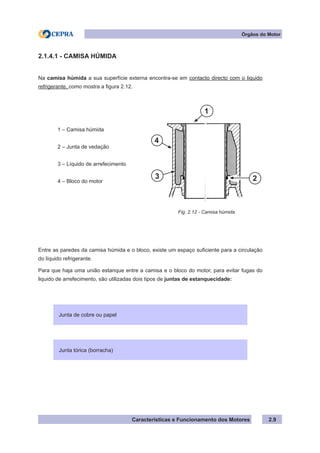 Características e Funcionamento dos Motores 2.9
2.1.4.1 - CAMISA HÚMIDA
Na camisa húmida a sua superfície externa encontra-se em contacto directo com o liquido
refrigerante, como mostra a figura 2.12.
	 1 – Camisa húmida
	 2 – Junta de vedação
	 3 – Líquido de arrefecimento
	 4 – Bloco do motor
Entre as paredes da camisa húmida e o bloco, existe um espaço suficiente para a circulação
do líquido refrigerante.
Para que haja uma união estanque entre a camisa e o bloco do motor, para evitar fugas do
liquido de arrefecimento, são utilizadas dois tipos de juntas de estanquecidade:
Fig. 2.12 - Camisa húmida
Órgãos do Motor
Junta tórica (borracha)
Junta de cobre ou papel
1
23
4
 