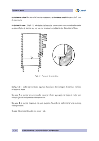 Características e Funcionamento dos Motores2.10
As juntas de cobre têm cerca de 1mm de espessura e as juntas de papel têm cerca de 0,1mm
de espessura.
As juntas tóricas J (Fig.2.13), são juntas de borracha, que acoplam nuns ressaltos formados
na zona inferior da camisa que por sua vez encaixam em alojamentos dispostos no bloco.
Na figura 2.14 estão representadas algumas disposições de montagem de camisas húmidas
no bloco do motor.
No caso 1, a camisa tem um ressalto na zona inferior, que apoia no bloco do motor com
interposição de uma junta de estanquecidade.
No caso 2, a camisa é apoiada na parte superior, havendo na parte inferior uns anéis de
estanquecidade.
O caso 3 é uma combinação dos casos 1 e 2.
Fig.2.13 – Pormenor da junta tórica
Órgãos do Motor
D J
 