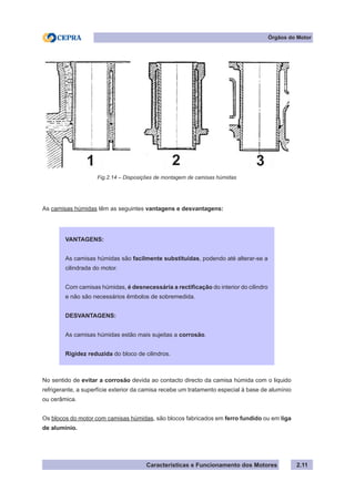 Características e Funcionamento dos Motores 2.11
As camisas húmidas têm as seguintes vantagens e desvantagens:
No sentido de evitar a corrosão devida ao contacto directo da camisa húmida com o liquido
refrigerante, a superfície exterior da camisa recebe um tratamento especial à base de alumínio
ou cerâmica.
Os blocos do motor com camisas húmidas, são blocos fabricados em ferro fundido ou em liga
de alumínio.
Fig.2.14 – Disposições de montagem de camisas húmidas
Órgãos do Motor
VANTAGENS:
As camisas húmidas são facilmente substituídas, podendo até alterar-se a
cilindrada do motor.
Com camisas húmidas, é desnecessária a rectificação do interior do cilindro
e não são necessários êmbolos de sobremedida.
DESVANTAGENS:
As camisas húmidas estão mais sujeitas a corrosão.
Rigidez reduzida do bloco de cilindros.
1 32
 