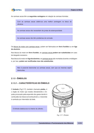 Características e Funcionamento dos Motores 2.13
As camisas secas têm as seguintes vantagens em relação às camisas húmidas:
Os blocos do motor com camisas secas, podem ser fabricados em ferro fundido ou em liga
de alumínio.
Nos blocos do motor em ferro fundido, as camisas secas podem ser substituídas em caso
de desgaste excessivo.
Nos blocos do motor em liga de alumínio, as camisas secas são montadas durante a moldagem
e, por isso, podem ser rectificadas mas não substituídas.
2.1.5 - ÊMBOLOS
2.1.5.1 – CARACTERÍSTICAS DO ÊMBOLO
O êmbolo (Fig.2.17), também chamado pistão, é
o órgão do motor que recebe directamente o im-
pulso provocado pela expansão dos gases devido à
combustão da mistura ar/combustível e, o transmite
à cambota por intermédio da biela.
Fig. 2.17 - Êmbolo
Órgãos do Motor
Com as camisas secas obtêm-se uma melhor centragem no bloco de
cilindros
As camisas secas não têm problemas de corrosão
As camisas secas não necessitam de juntas de estanquecidade
Não é possível desmontar as camisas secas, sem que as mesmas sejam
destruídas.
O êmbolo desloca-se no interior do cilindro.
 