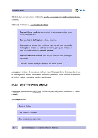 Características e Funcionamento dos Motores2.14
O êmbolo é um componente móvel do motor, que faz a separação entre a câmara de combustão
e o cárter.
O êmbolo deverá ter as seguintes características:
A leveza dum êmbolo é de importância vital num motor. Dela dependem a diminuição das forças
de inércia geradas durante o movimento alternativo, permitindo assim aumentar a velocidade
do êmbolo e atingir regimes de rotação mais elevados.
2.1.5.2 – CONSTITUIÇÂO DO ÊMBOLO
O êmbolo é geralmente uma peça única, constituída por duas partes fundamentais: a cabeça
e a saia.
Na Cabeça existem:
Coroa do êmbolo
Zona ou caixa dos segmentos
Face superior do êmbolo
Boa resistência mecânica, para resistir às elevadas pressões provo-
cadas pela combustão.
Bom coeficiente de fricção em relação à camisa.
Boa resistência térmica para resistir ao calor gerado pela combustão.
A dilatação do êmbolo não pode ser excessiva, para que o êmbolo não
fique bloqueado no cilindro (êmbolo gripado).
Boa condutibilidade térmica, para dissipar parte do calor gerado pela
combustão.
Leve para diminuir as forças de inércia das peças móveis.
Órgãos do Motor
 