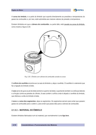 Características e Funcionamento dos Motores
A coroa do êmbolo, é a parte do êmbolo que suporta directamente as pressões e temperaturas do
gases da combustão e, por isso, está submetida aos maiores valores de pressão e temperatura.
Existem êmbolos em que a câmara de combustão, ou parte dela, está cavada na coroa do êmbolo,
como mostra a figura 2.20.
O orifício do cavilhão encontra-se na saia do êmbolo e, aloja o cavilhão. O cavilhão é o elemento que
faz a ligação do êmbolo à biela.
A saia serve de guia ao pé da biela (extremo superior da biela), suportando também os esforços laterais
e a fricção contra as paredes do cilindro. A saia contém o orifício onde é alojado o cavilhão do êmbolo,
que efectua a união do êmbolo à biela.
A zona ou caixa dos segmentos, aloja os segmentos. Os segmentos servem para evitar que passem
gases da combustão para o cárter e, para evitar que passe óleo para a câmara de combustão.
2.1.5.3 – MATERIAL DO ÊMBOLO
Existem êmbolos fabricados num só material, que normalmente é uma liga leve.
2.16
Fig. 2.20 - Êmbolo com câmara de combustão cavada na coroa
Órgãos do Motor
 