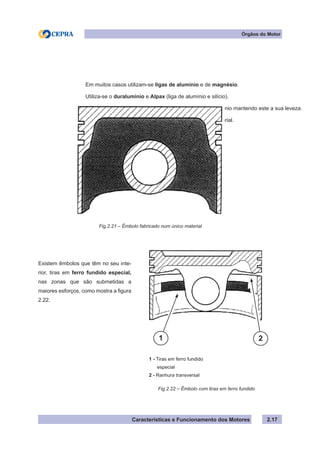 Características e Funcionamento dos Motores 2.17
Órgãos do Motor
Em muitos casos utilizam-se ligas de alumínio e de magnésio.
Utiliza-se o duraluminio e Alpax (liga de alumínio e silício).
O cobre e o níquel, são utilizados para endurecer o alumínio mantendo este a sua leveza.
A figura 2.21 mostra um êmbolo fabricado num único material.
Fig.2.21 – Êmbolo fabricado num único material
Fig.2.22 – Êmbolo com tiras em ferro fundido
Existem êmbolos que têm no seu inte-
rior, tiras em ferro fundido especial,
nas zonas que são submetidas a
maiores esforços, como mostra a figura
2.22.
1 - Tiras em ferro fundido
especial
2 - Ranhura transversal
21
 