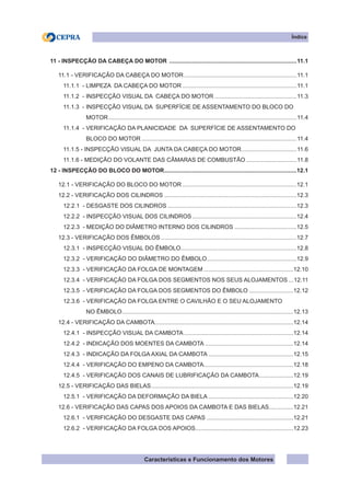 Características e Funcionamento dos Motores
11 - INSPECÇÃO DA CABEÇA DO MOTOR ...............................................................................11.1
11.1 - VERIFICAÇÃO DA CABEÇA DO MOTOR......................................................................11.1
11.1.1 - LIMPEZA DA CABEÇA DO MOTOR.......................................................................11.1
11.1.2 - INSPECÇÃO VISUAL DA CABEÇA DO MOTOR...................................................11.3
11.1.3 - INSPECÇÃO VISUAL DA SUPERFÍCIE DE ASSENTAMENTO DO BLOCO DO
MOTOR....................................................................................................................11.4
11.1.4 - VERIFICAÇÃO DA PLANICIDADE DA SUPERFÍCIE DE ASSENTAMENTO DO
BLOCO DO MOTOR................................................................................................11.4
11.1.5 - INSPECÇÃO VISUAL DA JUNTA DA CABEÇA DO MOTOR...................................11.6
11.1.6 - MEDIÇÃO DO VOLANTE DAS CÂMARAS DE COMBUSTÃO................................11.8
12 - INSPECÇÃO DO BLOCO DO MOTOR..................................................................................12.1
12.1 - VERIFICAÇÃO DO BLOCO DO MOTOR.......................................................................12.1
12.2 - VERIFICAÇÃO DOS CILINDROS..................................................................................12.3
12.2.1 - DESGASTE DOS CILINDROS................................................................................12.3
12.2.2 - INSPECÇÃO VISUAL DOS CILINDROS.................................................................12.4
12.2.3 - MEDIÇÃO DO DIÂMETRO INTERNO DOS CILINDROS.......................................12.5
12.3 - VERIFICAÇÃO DOS ÊMBOLOS....................................................................................12.7
12.3.1 - INSPECÇÃO VISUAL DO ÊMBOLO........................................................................12.8
12.3.2 - VERIFICAÇÃO DO DIÂMETRO DO ÊMBOLO........................................................12.9
12.3.3 - VERIFICAÇÃO DA FOLGA DE MONTAGEM........................................................12.10
12.3.4 - VERIFICAÇÃO DA FOLGA DOS SEGMENTOS NOS SEUS ALOJAMENTOS....12.11
12.3.5 - VERIFICAÇÃO DA FOLGA DOS SEGMENTOS DO ÊMBOLO............................12.12
12.3.6 - VERIFICAÇÃO DA FOLGA ENTRE O CAVILHÃO E O SEU ALOJAMENTO
NO ÊMBOLO..........................................................................................................12.13
12.4 - VERIFICAÇÃO DA CAMBOTA......................................................................................12.14
12.4.1 - INSPECÇÃO VISUAL DA CAMBOTA....................................................................12.14
12.4.2 - INDICAÇÃO DOS MOENTES DA CAMBOTA.......................................................12.14
12.4.3 - INDICAÇÃO DA FOLGA AXIAL DA CAMBOTA.....................................................12.15
12.4.4 - VERIFICAÇÃO DO EMPENO DA CAMBOTA........................................................12.18
12.4.5 - VERIFICAÇÃO DOS CANAIS DE LUBRIFICAÇÃO DA CAMBOTA......................12.19
12.5 - VERIFICAÇÃO DAS BIELAS........................................................................................12.19
12.5.1 - VERIFICAÇÃO DA DEFORMAÇÃO DA BIELA.....................................................12.20
12.6 - VERIFICAÇÃO DAS CAPAS DOS APOIOS DA CAMBOTA E DAS BIELAS................12.21
12.6.1 - VERIFICAÇÃO DO DESGASTE DAS CAPAS......................................................12.21
12.6.2 - VERIFICAÇÃO DA FOLGA DOS APOIOS.............................................................12.23
Índice
 