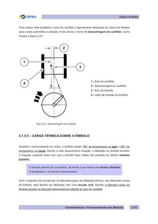 Características e Funcionamento dos Motores
Para reduzir este problema, o eixo do cavilhão é ligeiramente deslocado do centro do êmbolo
para o lado submetido a pressão. A isto dá-se o nome de descentragem do cavilhão, como
mostra a figura 2.23.
2.1.5.5 – CARGA TÉRMICA SOBRE O ÊMBOLO
Durante o funcionamento do motor, o êmbolo atinge 150° de temperatura na saia e 350° de
temperatura na coroa. Devido a este aquecimento irregular, a dilatação do êmbolo também
é irregular, podendo fazer com que o êmbolo fique colado nas paredes do cilindro (êmbolo
gripado).
Com o objectivo de compensar os diferentes graus de dilatação térmica, nas diferentes zonas
do êmbolo, este deverá ser fabricado com uma secção oval, ficando o diâmetro maior do
êmbolo situado na direcção transversal em relação ao eixo do cavilhão.
2.19
Fig.2.23 – Descentragem do cavilhão
Órgãos do Motor
O êmbolo deverá ser concebido, de forma a que tenha uma forma cilíndrica
à temperatura normal de funcionamento.
1 - Eixo do cavilhão.
2 - Descentragem do cavilhão.
3 - Eixo do êmbolo.
4 - Lado de pressão do êmbolo.
2
3
4
1
 