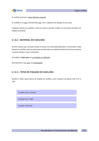 Características e Funcionamento dos Motores 2.21
Órgãos do Motor
O cavilhão deve ter o maior diâmetro possível.
O cavilhão é um eixo, normalmente oco, com o objectivo de redução do seu peso.
A ligação através do cavilhão, é feita de modo a permitir à biela um movimento pendular em
relação ao êmbolo.
2.1.6.2 – MATERIAL DO CAVILHÃO
O forte impulso que o êmbolo recebe no tempo de combustão/expansão, é transmitido à biela
através do cavilhão, pelo que este deve ser fabricado em material resistente de forma a suportar
o grande esforço a que é submetido.
O cavilhão é fabricado em aço tratado e rectificado.
Normalmente é aço duro, de cementação.
2.1.6.3 – TIPOS DE FIXAÇÃO DO CAVILHÃO
Existem 3 (três) casos típicos de fixação do cavilhão, como mostram as figuras 2.26, 2.27 e
2.28.
Cavilhão fixo ao êmbolo.
Cavilhão “flutuante”
Cavilhão fixo à biela.
 