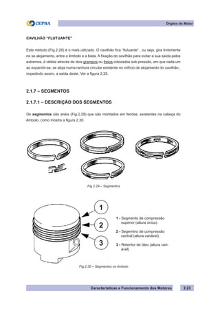 Características e Funcionamento dos Motores 2.23
Órgãos do Motor
CAVILHÃO “FLUTUANTE”
Este método (Fig.2.28) é o mais utilizado. O cavilhão fica “flutuante” , ou seja, gira livremente
no se alojamento, entre o êmbolo e a biela. A fixação do cavilhão para evitar a sua saída pelos
extremos, é obtida através de dois grampos ou freios colocados sob pressão, em que cada um
ao expandir-se, se aloja numa ranhura circular existente no orifício de alojamento do cavilhão ,
impedindo assim, a saída deste. Ver a figura 2.25.
2.1.7 – SEGMENTOS
2.1.7.1 – DESCRIÇÃO DOS SEGMENTOS
Os segmentos são anéis (Fig.2.29) que são montados em fendas, existentes na cabeça do
êmbolo, como mostra a figura 2.30.
Fig.2.29 – Segmentos
Fig.2.30 – Segmentos no êmbolo
1 - Segmento de compressão
superior (altura única).
2 - Segemtno de compressão
central (altura variável).
3 - Retentor de óleo (altura vari-
ável)
3
2
1
 