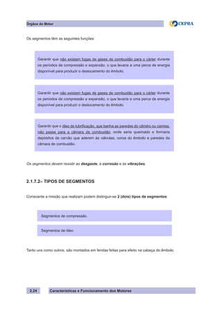 Características e Funcionamento dos Motores
Os segmentos têm as seguintes funções:
Os segmentos devem resistir ao desgaste, à corrosão e às vibrações.
2.1.7.2– TIPOS DE SEGMENTOS
Consoante a missão que realizam podem distinguir-se 2 (dois) tipos de segmentos:
Tanto uns como outros, são montados em fendas feitas para efeito na cabeça do êmbolo.
2.24
Garantir que não existam fugas de gases de combustão para o cárter durante
os períodos de compressão e expansão, o que levaria a uma perca de energia
disponível para produzir o deslocamento do êmbolo.
Garantir que não existam fugas de gases de combustão para o cárter durante
os períodos de compressão e expansão, o que levaria a uma perca de energia
disponível para produzir o deslocamento do êmbolo.
Órgãos do Motor
Garantir que o óleo de lubrificação, que banha as paredes do cilindro ou camisa,
não passe para a câmara de combustão, onde seria queimado e formaria
depósitos de carvão que aderem às válvulas, coroa do êmbolo e paredes da
câmara de combustão.
Segmentos de compressão.
Segmentos de óleo.
 