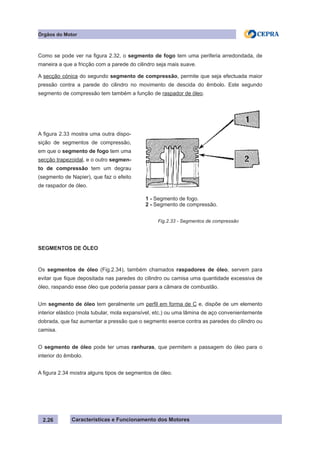 Características e Funcionamento dos Motores
Como se pode ver na figura 2.32, o segmento de fogo tem uma periferia arredondada, de
maneira a que a fricção com a parede do cilindro seja mais suave.
A secção cónica do segundo segmento de compressão, permite que seja efectuada maior
pressão contra a parede do cilindro no movimento de descida do êmbolo. Este segundo
segmento de compressão tem também a função de raspador de óleo.
SEGMENTOS DE ÓLEO
Os segmentos de óleo (Fig.2.34), também chamados raspadores de óleo, servem para
evitar que fique depositada nas paredes do cilindro ou camisa uma quantidade excessiva de
óleo, raspando esse óleo que poderia passar para a câmara de combustão.
Um segmento de óleo tem geralmente um perfil em forma de C e, dispõe de um elemento
interior elástico (mola tubular, mola expansível, etc.) ou uma lâmina de aço convenientemente
dobrada, que faz aumentar a pressão que o segmento exerce contra as paredes do cilindro ou
camisa.
O segmento de óleo pode ter umas ranhuras, que permitem a passagem do óleo para o
interior do êmbolo.
A figura 2.34 mostra alguns tipos de segmentos de óleo.
2.26
A figura 2.33 mostra uma outra dispo-
sição de segmentos de compressão,
em que o segmento de fogo tem uma
secção trapezoidal, e o outro segmen-
to de compressão tem um degrau
(segmento de Napier), que faz o efeito
de raspador de óleo.
Fig.2.33 - Segmentos de compressão
Órgãos do Motor
1 - Segmento de fogo.
2 - Segmento de compressão.
 